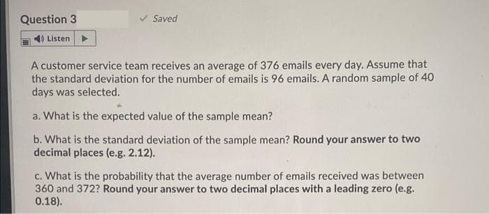 Question 3
Saved
4) Listen
A customer service team receives an average of 376 emails every day. Assume that
the standard deviation for the number of emails is 96 emails. A random sample of 40
days was selected.
a. What is the expected value of the sample mean?
b. What is the standard deviation of the sample mean? Round your answer to two
decimal places (e.g. 2.12).
c. What is the probability that the average number of emails received was between
360 and 372? Round your answer to two decimal places with a leading zero (e.g.
0.18).
