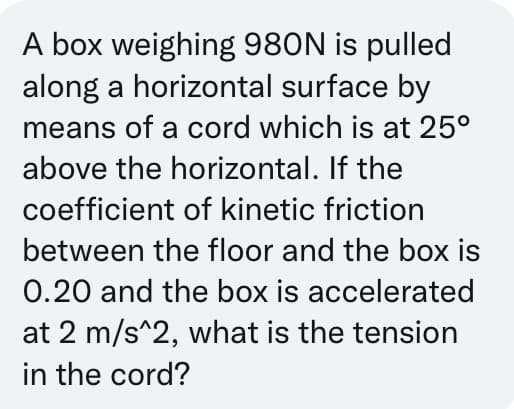 A box weighing 980N is pulled
along a horizontal surface by
means of a cord which is at 25°
above the horizontal. If the
coefficient of kinetic friction
between the floor and the box is
0.20 and the box is accelerated
at 2 m/s^2, what is the tension
in the cord?