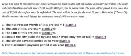Tower City aims to construct a new bypass between two main routes that will reduce commuter travel time. The route
will cost $12million and will save 17,500 people $100 per year in petrol costs. The path will be paved. Every year, at a
cost of $7,500, the surface must be refinished. The road will be in use for the next 20 years. Determine if Tower City
should construct the road. Money has an interest rate of 10%(e-interest rate).
a. The Net Present Worth of this project = $ Blank 1
b. The IRR of this project = Blank 2%
c. The ERR of this project = Blank 3%
d. Should the city build the bypass road? (type only Yes or No) = Blank 4
e. The simple payback period is on Year Blank 5
f. The discounted payback period is on Year Blank 6
Note: Show final answer in two decimal places. No need to write the Unit of Measure. No need to put a comma.