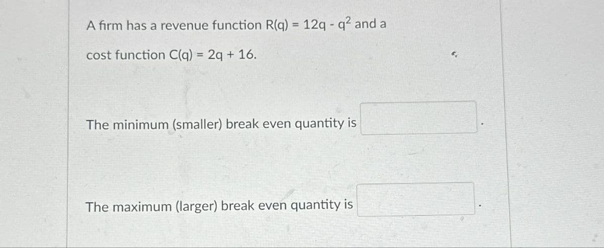 A firm has a revenue function R(q) = 12q - q² and a
cost function C(q) = 2q + 16.
The minimum (smaller) break even quantity is
The maximum (larger) break even quantity is
$.