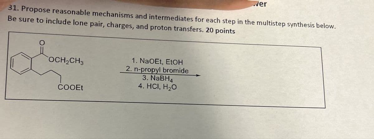 ver
31. Propose reasonable mechanisms and intermediates for each step in the multistep synthesis below.
Be sure to include lone pair, charges, and proton transfers. 20 points
OCH2CH3
COOEt
1. NaOEt, EtOH
2. n-propyl bromide
3. NaBH4
4. HCI, H₂O