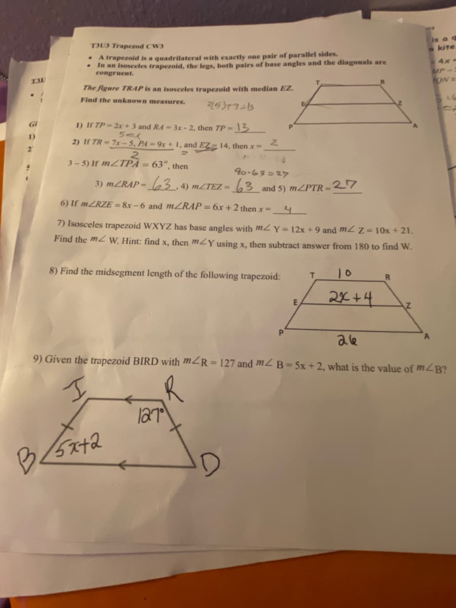 TAU
1)
T3U3 Trapezod CW3
. A trapezoid is a quadrilateral with exactly one pair of parallel sides.
In an isosceles trapezoid, the legs, both pairs of base angles and the diagonals are
congruent.
The figure TRAP is an isosceles trapezoid with median EZ.
Find the unknown measures.
215)+3=13
1) If TP-2x + 3 and R4-3x-2, then TP-13
5-1
2
2) If TR-7x-5, PA-9x+1, and EZ 14, then x-.
=
2
3-5) If m/TPA = 63°, then
90-63=27
3) mZRAP- 63.4) m/TEZ- 63 and 5) m/PTR-27
6) If mZRZE=8x-6 and mZRAP = 6x + 2 then x = 4
7) Isosceles trapezoid WXYZ has base angles with m2 Y = 12x +9 and mZ Z=10x + 21.
Find the mW. Hint: find x, then m/Y using x, then subtract answer from 180 to find W.
8) Find the midsegment length of the following trapezoid:
127
E
P
D
E
T
2x+4
R
Z
is a q
a kite
4x-
9) Given the trapezoid BIRD with m/R=127 and m2 B=5x+2, what is the value of m/B?
26
I
B</5x+2
MP-
TON =