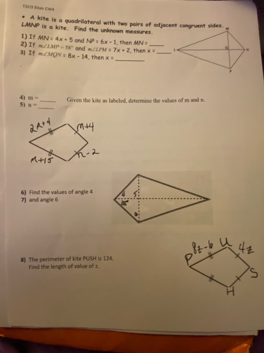 T3U3 Kites CW4
• A kite is a quadrilateral with two pairs of adjacent congruent sides.
LMNP is a kite. Find the unknown measures.
1) If MN = 4x+ 5 and NP = 6x-1, then MN =
2) If m/LMP-58° and m/LPM = 7x + 2, then x =
3) If mZMON= 8x - 14, then x =
4) m =
5) n=>
21+4
M+15
Given the kite as labeled, determine the values of m and n.
√3+4
2-2
6) Find the values of angle 4
7) and angle 6
8) The perimeter of kite PUSH is 124.
Find the length of value of z.
28
p8z-bu
и
44