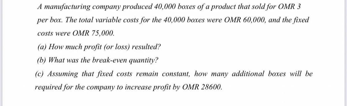 A manufacturing company produced 40,000 boxes of a product that sold for OMR 3
per box. The total variable costs for the 40,000 boxes were OMR 60,000, and the fixed
costs were OMR 75,000.
(a) How much profit (or loss) resulted?
(b) What was the break-even quantity?
(c) Assuming that fixed costs remain constant, how many additional boxes will be
required for the company to increase profit by OMR 28600.
