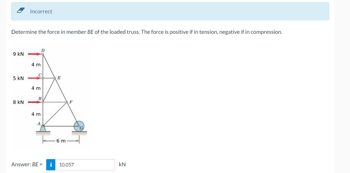 Incorrect
Determine the force in member BE of the loaded truss. The force is positive if in tension, negative if in compression.
9 kN
4 m
5 kN
E
4 m
B
8 kN
F
4 m
A
6 m
Answer: BE =
i
10.057
kN
