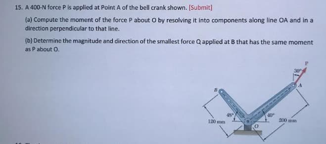 15. A 400-N force P is applied at Point A of the bell crank shown. [Submit]
(a) Compute the moment of the force P about O by resolving it into components along line OA and in a
direction perpendicular to that line.
(b) Determine the magnitude and direction of the smallest force Q applied at B that has the same moment
as P about O.
B
120 mm
48°
@1112
40°
30°
200 mm
A