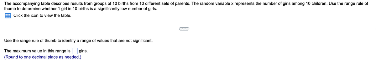 The accompanying table describes results from groups of 10 births from 10 different sets of parents. The random variable x represents the number of girls among 10 children. Use the range rule of
thumb to determine whether 1 girl in 10 births is a significantly low number of girls.
Click the icon to view the table.
Use the range rule of thumb to identify a range of values that are not significant.
The maximum value in this range is girls.
(Round to one decimal place as needed.)