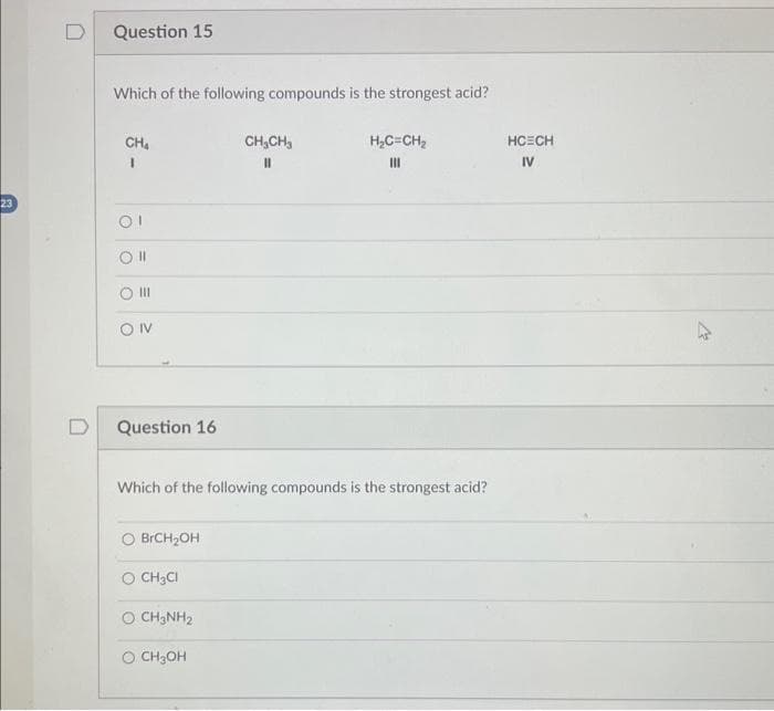 23
D
Question 15
Which of the following compounds is the strongest acid?
CH₂
1
Ol
Oll
|||
ONV
Question 16
BrCH₂OH
Which of the following compounds is the strongest acid?
O CH₂Cl
O CH3NH₂
CH₂CH3
||
O CH3OH
H₂C=CH₂
III
HCECH
IV
2