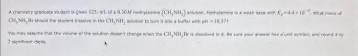 A chemistry graduate student is given 125. mL of a 0.30M methylamine (CH, NH₂) solution. Methylamine is a weak base with K-44×10 what mass of
CH, NH, Br should the student dissolve in the CH, NH, solution to turn it into a buffer with pH-10.377
You may assume that the volume of the solution doesn't change when the CH, NH, Br is dissolved in it. Be sure your answer has a unit symbol, and round it to
2 significant digits.