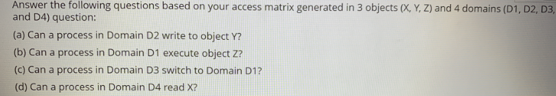 Answer the following questions based on your access matrix generated in 3 objects (X, Y, Z) and 4 domains (D1, D2, D3,
and D4) question:
(a) Can a process in Domain D2 write to object Y?
(b) Can a process in Domain D1 execute object Z?
(c) Can a process in Domain D3 switch to Domain D1?
(d) Can a process in Domain D4 read X?