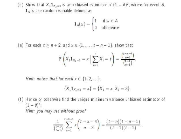 (d) Show that X,1x,=3 is an unbiased estimat or of (1 – 0)², wh ere for event A,
14 is the random variable defined as
[1 if w e A
0 otherwis e.
14(w)
(e) For each t > n + 2, and x € {1, ..., t -n - 1}, show that
P (X,1x,=3 = X
n-3
=
(E)
i=1
n-1
Hint: notice that for each x e {1, 2,...},
{X,1x,=3 = x} = {X1 = x, X, = 3}.
(f) Hen ce or otherwise find the unique min imum variance un bias ed estimat or of
(1 – 0)?.
Hint: you may use without proof
tーn-1
t - x - 4
(t - n)(t – n- 1)
(t - 1)(t – 2)
n - 3
