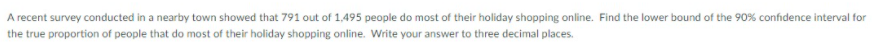 A recent survey conducted in a nearby town showed that 791 out of 1,495 people do most of their holiday shopping online. Find the lower bound of the 90% confidence interval for
the true proportion of people that do most of their holiday shopping online. Write your answer to three decimal places.
