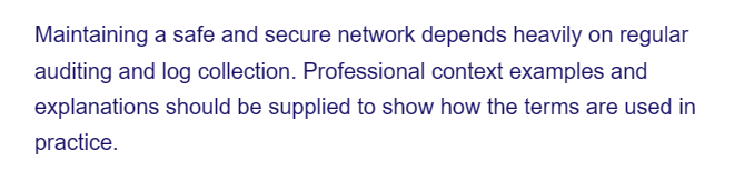 Maintaining a safe and secure network depends heavily on regular
auditing and log collection. Professional context examples and
explanations should be supplied to show how the terms are used in
practice.