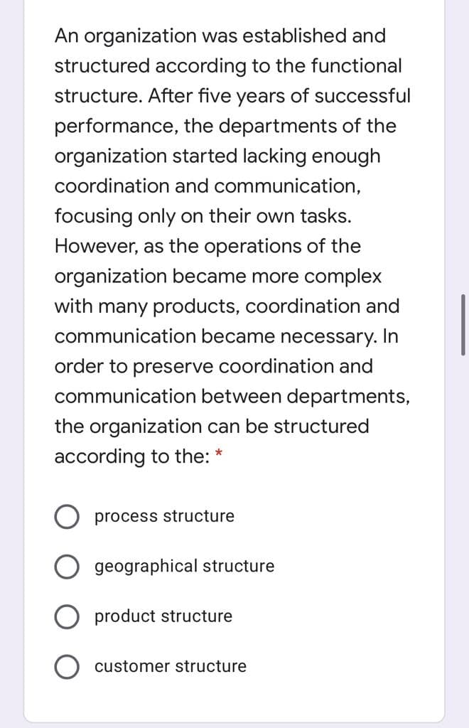 An organization was established and
structured according to the functional
structure. After five years of successful
performance, the departments of the
organization started lacking enough
coordination and communication,
focusing only on their own tasks.
However, as the operations of the
organization became more complex
with many products, coordination and
communication became necessary. In
order to preserve coordination and
communication between departments,
the organization can be structured
according to the:
process structure
geographical structure
O product structure
customer structure
