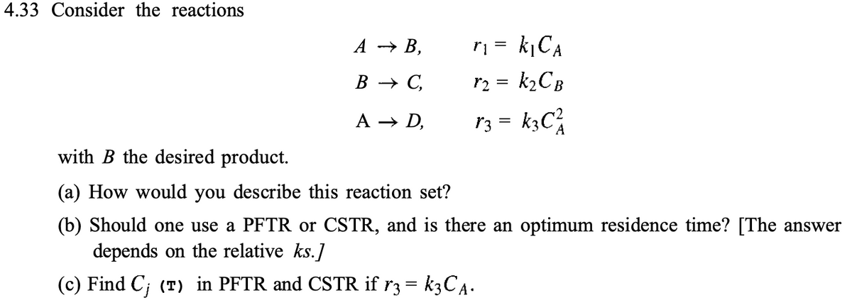 4.33 Consider the reactions
A → B,
B → C,
A → D,
T₁ = k₁CA
r₂ = k₂CB
r3 = k3C²
with B the desired product.
(a) How would you describe this reaction set?
(b) Should one use a PFTR or CSTR, and is there an optimum residence time? [The answer
depends on the relative ks.]
(c) Find C; (T) in PFTR and CSTR if r3 = k3CA.