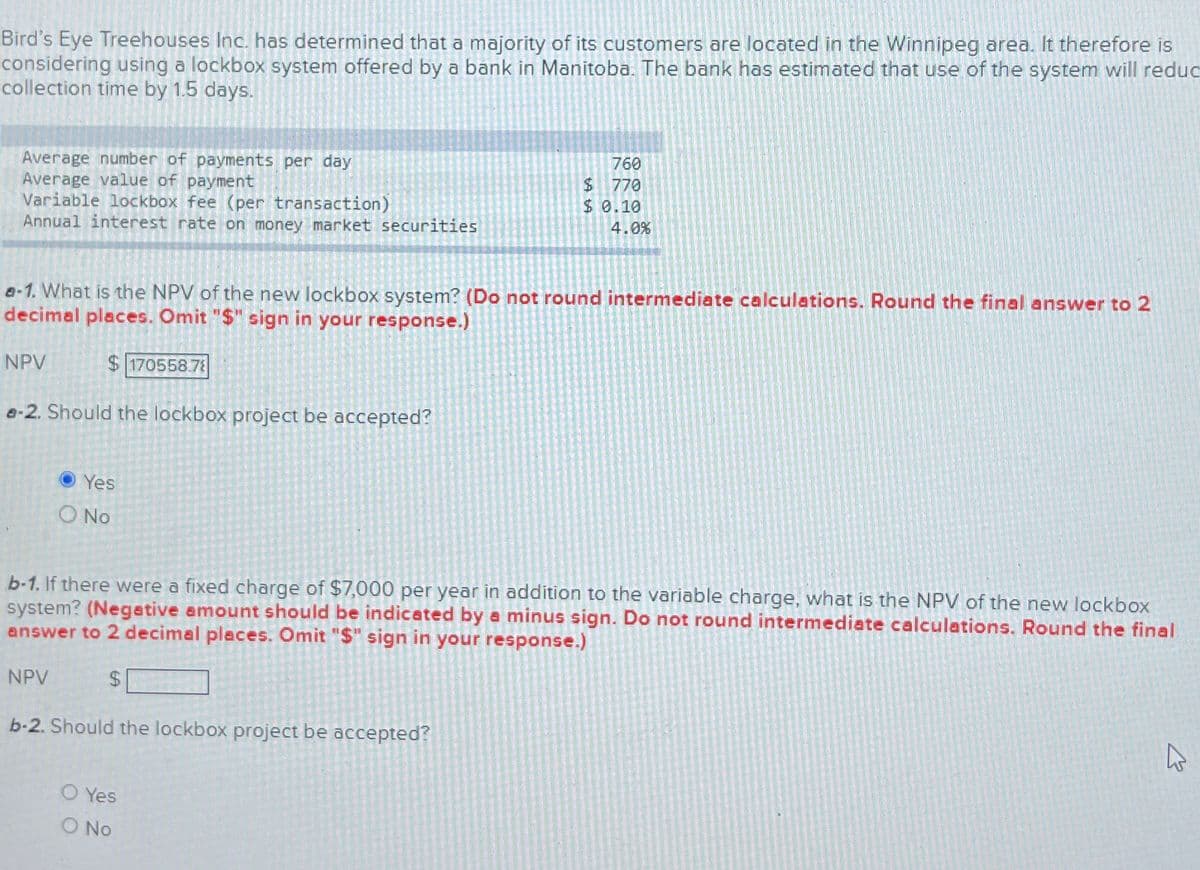 Bird's Eye Treehouses Inc. has determined that a majority of its customers are located in the Winnipeg area. It therefore is
considering using a lockbox system offered by a bank in Manitoba. The bank has estimated that use of the system will reduc
collection time by 1.5 days.
Average number of payments per day
760
Average value of payment
$ 770
Variable lockbox fee (per transaction)
$ 0.10
Annual interest rate on money market securities
4.0%
e-1. What is the NPV of the new lockbox system? (Do not round intermediate calculations. Round the final answer to 2
decimal places. Omit "$" sign in your response.)
NPV
$170558.7
a-2. Should the lockbox project be accepted?
13
Yes
No
b-1. If there were a fixed charge of $7,000 per year in addition to the variable charge, what is the NPV of the new lockbox
system? (Negative amount should be indicated by a minus sign. Do not round intermediate calculations. Round the final
answer to 2 decimal places. Omit "$" sign in your response.)
NPV
$
b-2. Should the lockbox project be accepted?
O Yes
O No