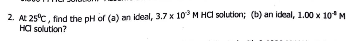 2. At 25°C , find the pH of (a) an ideal, 3.7 x 10° M HCl solution; (b) an ideal, 1.00 x 10° M
HCl solution?
