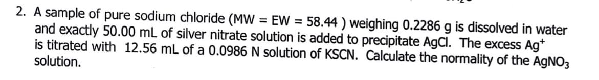 2. A sample of pure sodium chloride (MW = EW = 58.44 ) weighing 0.2286 g is dissolved in water
and exactly 50.00 mL of silver nitrate solution is added to precipitate AgCl. The excess Ag*
is titrated with 12.56 mL of a 0.0986 N solution of KSCN. Calculate the normality of the AGNO3
solution.
