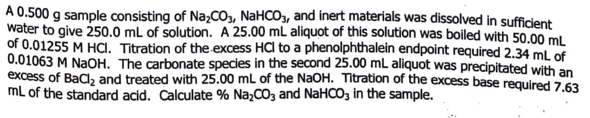 A 0.500 g sample consisting of NażCO3, NaHCO3, and inert materials was dissolved in sufficient
water to give 250.0 mL of solution. A 25.00 mL aliquot of this solution was boiled with 50.00 ml
of 0.01255 M HCI. Titration of the excess HCI to a phenolphthalein endpoint required 2.34 mL of
0.01063 M NaOH. The carbonate species in the second 25.00 mL aliquot was precipitated with an
excess of BaC, and treated with 25.00 mL of the NaOH. Titration of the excess base reguired 7.63
mL of the standard acid. Calculate % NazCO3 and NaHCO3 in the sample.

