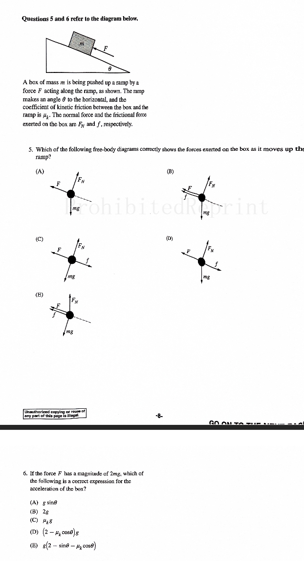 Questions 5 and 6 refer to the diagram below.
m
A box of mass m is being pushed up a ramp by a
force F acting along the ramp, as shown. The ramp
makes an angle to the horizontal, and the
coefficient of kinetic friction between the box and the
ramp is μ. The normal force and the frictional force
exerted on the box are F and f, respectively.
5. Which of the following free-body diagrams correctly shows the forces exerted on the box as it moves up the
ramp?
(A)
(E)
FN
F
F
mg
mg
mg
(B)
A
ohibitedRprint
F
FN
mg
Unauthorized copying or reuse of
any part of this page is illegal.
-8-
GO ON TO TI
6. If the force F has a magnitude of 2mg, which of
the following is a correct expression for the
acceleration of the box?
(A) g sine
(B) 2g
(C) 8
(D) (2-cos@)g
(E) g(2 sine cose)
-
-