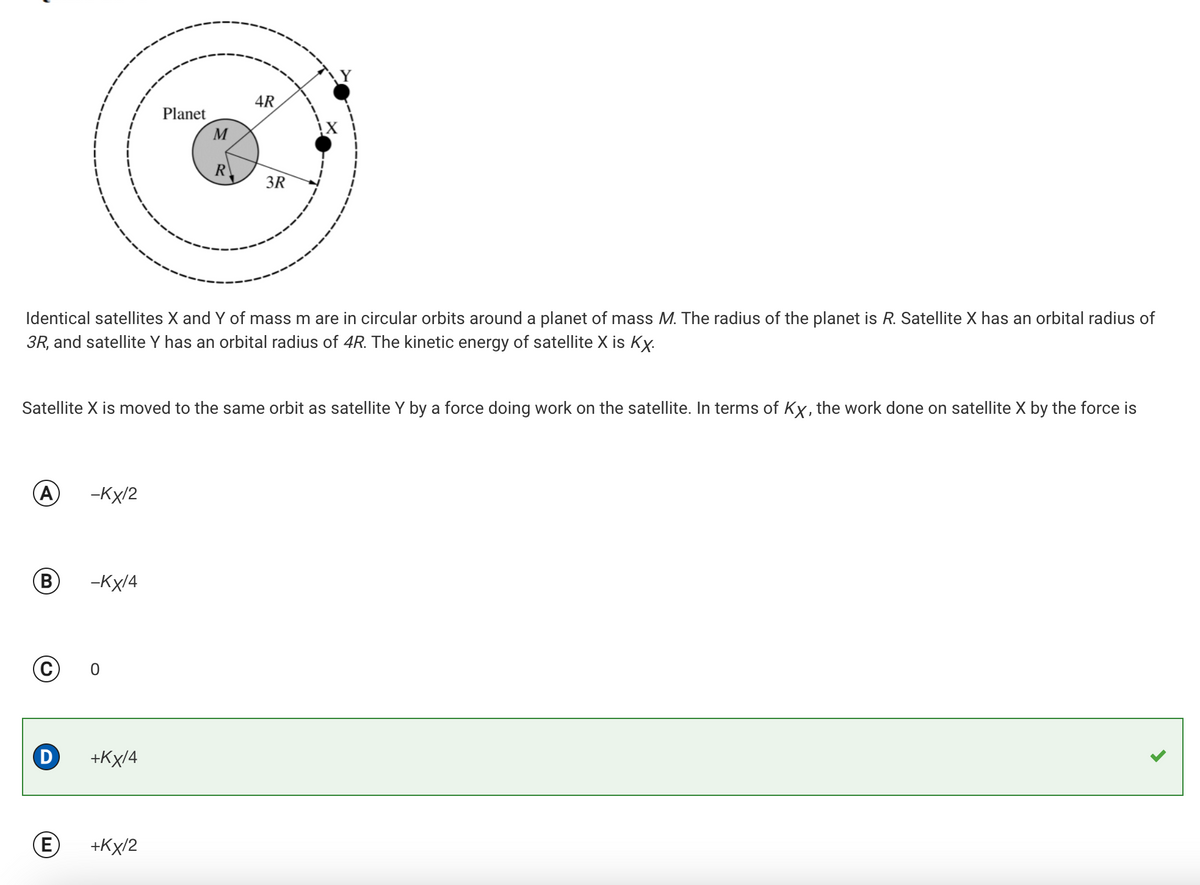 Planet
M
4R
R
3R
Identical satellites X and of mass m are in circular orbits around a planet of mass M. The radius of the planet is R. Satellite X has an orbital radius of
3R, and satellite Y has an orbital radius of 4R. The kinetic energy of satellite X is KX.
Satellite X is moved to the same orbit as satellite Y by a force doing work on the satellite. In terms of KX, the work done on satellite X by the force is
A
-KX/2
B -KX/4
© 0
D
+KX/4
E
+KX/2