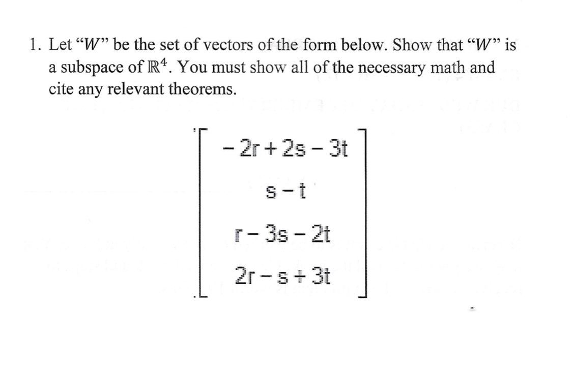 1. Let "W" be the set of vectors of the form below. Show that "W" is
a subspace of R4. You must show all of the necessary math and
cite any relevant theorems.
- 2r+2s - 3t
S-t
r-3s-2t
2r-s+ 3t