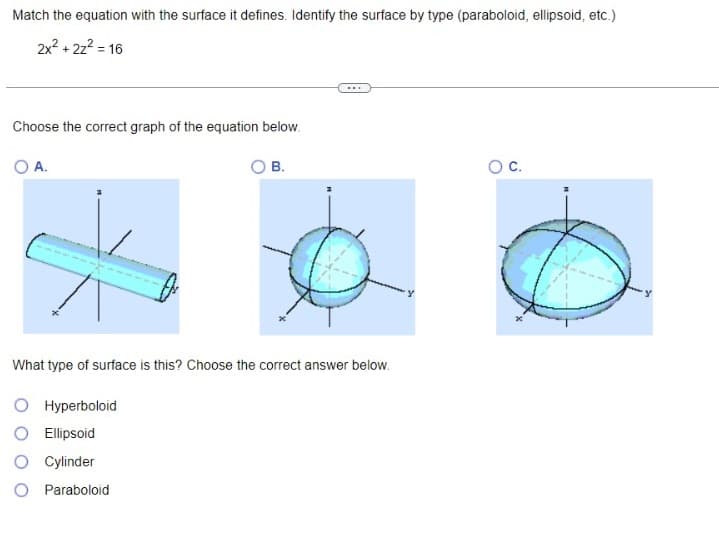 Match the equation with the surface it defines. Identify the surface by type (paraboloid, ellipsoid, etc.)
2x² + 2z² =
= 16
Choose the correct graph of the equation below.
O A.
Hyperboloid
B.
What type of surface is this? Choose the correct answer below.
O Ellipsoid
O Cylinder
O Paraboloid
***
O C.