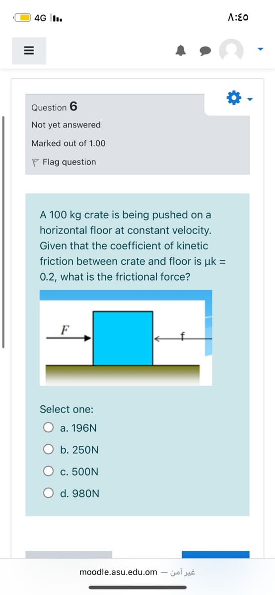 4G I.
A:E0
Question 6
Not yet answered
Marked out of 1.00
P Flag question
A 100 kg crate is being pushed on a
horizontal floor at constant velocity.
Given that the coefficient of kinetic
friction between crate and floor is uk =
0.2, what is the frictional force?
Select one:
a. 196N
b. 250N
c. 500N
d. 980N
moodle.asu.edu.om
غیر آمن
II
