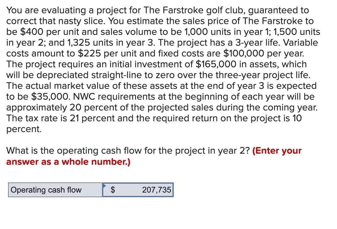 You are evaluating a project for The Farstroke golf club, guaranteed to
correct that nasty slice. You estimate the sales price of The Farstroke to
be $400 per unit and sales volume to be 1,000 units in year 1; 1,500 units
in year 2; and 1,325 units in year 3. The project has a 3-year life. Variable
costs amount to $225 per unit and fixed costs are $100,000 per year.
The project requires an initial investment of $165,000 in assets, which
will be depreciated straight-line to zero over the three-year project life.
The actual market value of these assets at the end of year 3 is expected
to be $35,000. NWC requirements at the beginning of each year will be
approximately 20 percent of the projected sales during the coming year.
The tax rate is 21 percent and the required return on the project is 10
percent.
What is the operating cash flow for the project in year 2? (Enter your
answer as a whole number.)
Operating cash flow
$
207,735