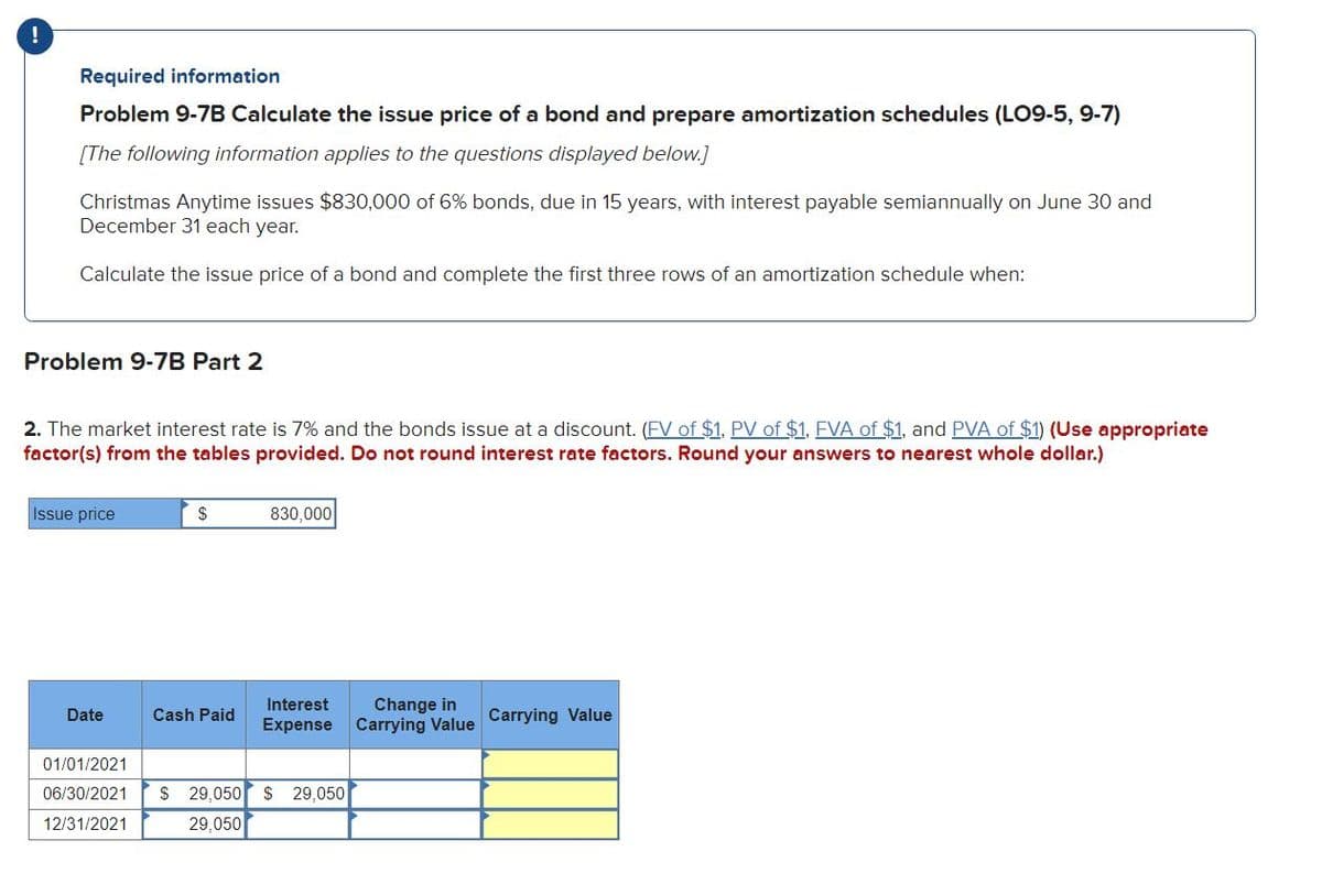 !
Required information
Problem 9-7B Calculate the issue price of a bond and prepare amortization schedules (LO9-5, 9-7)
[The following information applies to the questions displayed below.]
Christmas Anytime issues $830,000 of 6% bonds, due in 15 years, with interest payable semiannually on June 30 and
December 31 each year.
Calculate the issue price of a bond and complete the first three rows of an amortization schedule when:
Problem 9-7B Part 2
2. The market interest rate is 7% and the bonds issue at a discount. (FV of $1, PV of $1, FVA of $1, and PVA of $1) (Use appropriate
factor(s) from the tables provided. Do not round interest rate factors. Round your answers to nearest whole dollar.)
Issue price
Date
$
Cash Paid
830,000
Interest Change in
Expense Carrying Value
01/01/2021
06/30/2021 $ 29,050 $ 29,050
12/31/2021
29,050
Carrying Value