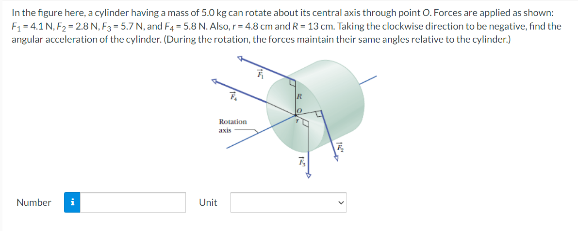 In the figure here, a cylinder having a mass of 5.0 kg can rotate about its central axis through point O. Forces are applied as shown:
F1 = 4.1 N, F2 = 2.8 N, F3 = 5.7 N, and F4 = 5.8 N. Also, r = 4.8 cm and R = 13 cm. Taking the clockwise direction to be negative, find the
angular acceleration of the cylinder. (During the rotation, the forces maintain their same angles relative to the cylinder.)
Rotation
axis
Number
i
Unit
