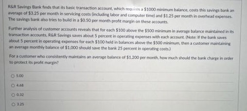 R&R Savings Bank finds that its basic transaction account, which requires a $1000 minimum balance, costs this savings bank an
average of $3.25 per month in servicing costs (including labor and computer time) and $1.25 per month in overhead expenses.
The savings bank also tries to build in a $0.50 per month profit margin on these accounts.
Further analysis of customer accounts reveals that for each $100 above the $500 minimum in average balance maintained in its
transaction accounts, R&R Savings saves about 5 percent in operating expenses with each account. (Note: If the bank saves
about 5 percent in operating expenses for each $100 held in balances above the $500 minimum, then a customer maintaining
an average monthly balance of $1,000 should save the bank 25 percent in operating costs)
For a customer who consistently maintains an average balance of $1,200 per month, how much should the bank charge in order
to protect its profit margin?
05.00
4.68
O 0.32
325