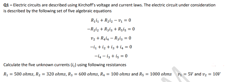 Q1- Electric circuits are described using Kirchoff's voltage and current laws. The electric circuit under consideration
is described by the following set of five algebraic equations
Ri1 + R2iz – v1 = 0
-Rziz + Rziz + Rgig = 0
v2 + R4i4 – Rziz3 = 0
-i + iz + iz + i4 = 0
-i4 - iz + iş = 0
Calculate the five unknown currents (i¿) using following resistances
R1 = 500 ohms, R2 = 320 ohms, R3 = 600 ohms, R4:
= 100 ohms and R5 = 1000 ohms vị = 5V and v2 = 10V
