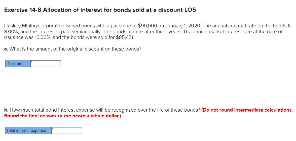 Exercise 14-8 Allocation of interest for bonds sold at a discount LO5
Huskey Mining Corporation issued bonds with a par value of $90,000 on January 1, 2020. The annual contract rate on the bonds is
8.00%, and the interest is paid semiannually. The bonds mature after three years. The annual market interest rate at the date of
issuance was 10.00%, and the bonds were sold for $85,431.
a. What is the amount of the original discount on these bonds?
Discount
b. How much total bond interest expense will be recognized over the life of these bonds? (Do not round intermediate calculations.
Round the final answer to the nearest whole dollar.)
Total interest expense

