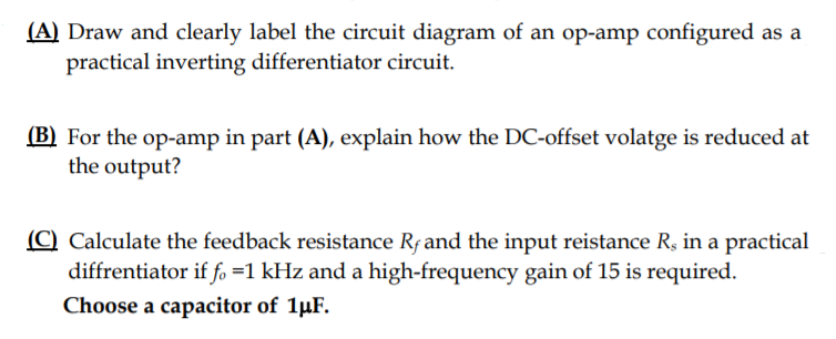 (A) Draw and clearly label the circuit diagram of an op-amp configured as a
practical inverting differentiator circuit.
(B) For the op-amp in part (A), explain how the DC-offset volatge is reduced at
the output?
(C) Calculate the feedback resistance Rf and the input reistance R, in a practical
diffrentiator if fo =1 kHz and a high-frequency gain of 15 is required.
Choose a capacitor of 1µF.
