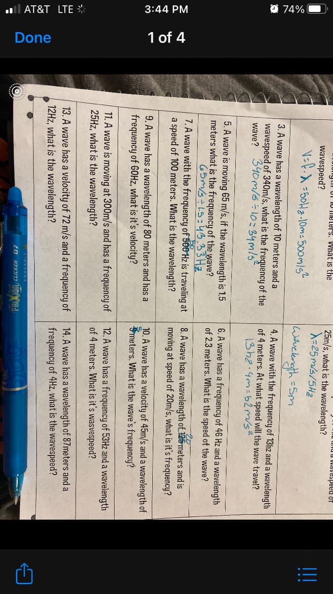 l AT&T LTE *
3:44 PM
O 74% O
Done
1 of 4
25m/s, what is the wavelength?
A=25 m/s/5H2
iytii Uf 10 Tmeters. What is the
10 paadsanPM R Dun-
!!
wavespeed?
V=f.X=50H2-10m: 500mls
wavekngth=Sm
3. A wave has a wavelength of 10 meters and a
wavespeed of 340m/s, what is the frequency of the
340m/s:10:34m/s"
4. A wave with the frequency of 13hz and a wavelength
of 4 meters. At what speed will the wave travel?
13h2.4m=52m/s²
wave?
5. A wave is moving 65 m/s, if the wavelength is 1.5
meters what is the frequency of the wave?
65m/3÷1.5:43.33 Hz
7. A wave with the frequency of 500 Hz is traveling at
a speed of 100 meters. What is the wavelength?
6. A wave has a frequency of 46 Hz and a wavelength
of 2.3 meters. What is the speed of the wave?
8. A wave has a wavelength of 125meters and is
moving at speed of 20m/s, what is it's frequency?
9. A wave has a wavelength of 80 meters and has a
frequency of 60Hz, what is it's velocity?
10. A wave has a velocity of 45m/s and a wavelength of
Smeters. What is the wave's frequency?
11. A wave is moving at 300m/s and has a frequency of
25HZ, what is the wavelength?
12. A wave has a frequency of 53Hz and a wavelength
of 4 meters. What is it's wasvespeed?
13. A wave has a velocity of 72 m/s and a frequency of
12HZ, what is the wavelength?
14. A wave has a wavelength of 87meters and a
frequency of 4Hz, what is the wavespeed?
