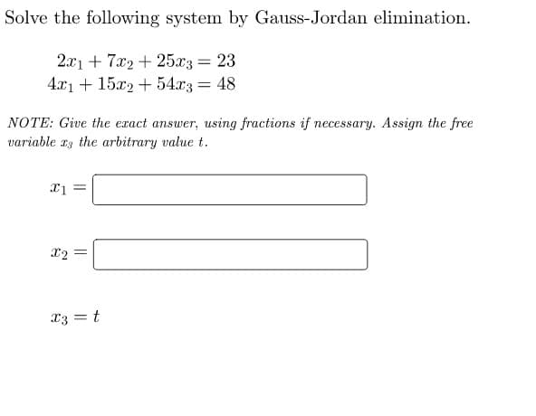 Solve the following system by Gauss-Jordan elimination.
2x1 + 7x2 + 25x3 = 23
4x1 + 15x2 + 54x3 = 48
NOTE: Give the exact answer, using fractions if necessary. Assign the free
variable as the arbitrary value t.
x1 =
X2=
||
x3 = t