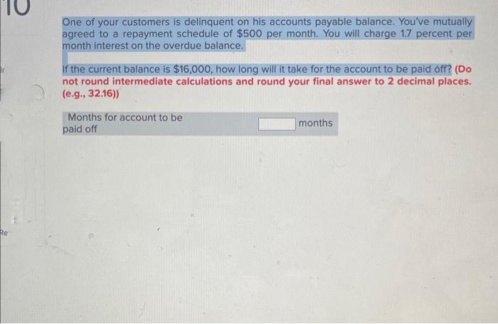 Re
One of your customers is delinquent on his accounts payable balance. You've mutually
agreed to a repayment schedule of $500 per month. You will charge 1.7 percent per
month interest on the overdue balance.
If the current balance is $16,000, how long will it take for the account to be paid off? (Do
not round intermediate calculations and round your final answer to 2 decimal places.
(e.g., 32.16))
Months for account to be
paid off
months