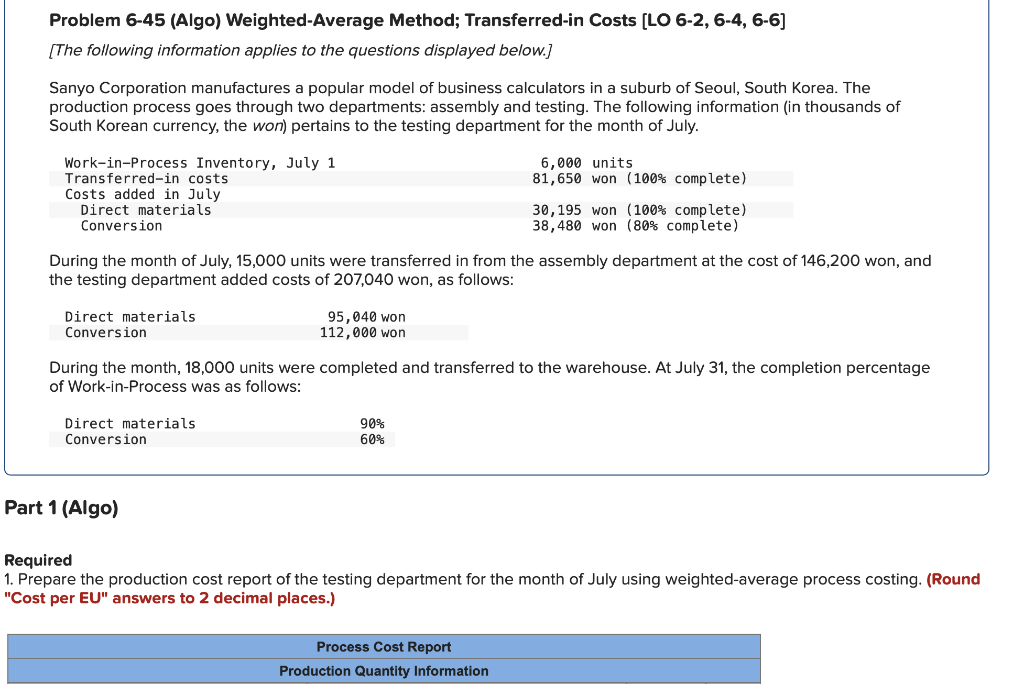 Problem 6-45 (Algo) Weighted-Average Method; Transferred-in Costs [LO 6-2, 6-4, 6-6]
[The following information applies to the questions displayed below.]
Sanyo Corporation manufactures a popular model of business calculators in a suburb of Seoul, South Korea. The
production process goes through two departments: assembly and testing. The following information (in thousands of
South Korean currency, the won) pertains to the testing department for the month of July.
Work-in-Process Inventory, July 1
Transferred-in costs
Costs added in July
Direct materials
Conversion
Direct materials
Conversion
During the month of July, 15,000 units were transferred from the assembly department at the cost of 146,200 won, and
the testing department added costs of 207,040 won, as follows:
Direct materials
Conversion
95,040 won
112,000 won
Part 1 (Algo)
During the month, 18,000 units were completed and transferred to the warehouse. At July 31, the completion percentage
of Work-in-Process was as follows:
6,000 units
81,650 won (100% complete)
90%
60%
30,195 won (100% complete)
38,480 won (80% complete)
Process Cost Report
Production Quantity Information
Required
1. Prepare the production cost report of the testing department for the month of July using weighted-average process costing. (Round
"Cost per EU" answers to 2 decimal places.)