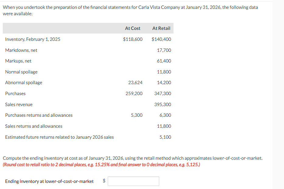 When you undertook the preparation of the financial statements for Carla Vista Company at January 31, 2026, the following data
were available:
Inventory, February 1, 2025
Markdowns, net
Markups, net
Normal spoilage
Abnormal spoilage
Purchases
Sales revenue
Purchases returns and allowances
Sales returns and allowances
Estimated future returns related to January 2026 sales
Ending inventory at lower-of-cost-or-market
At Cost
$
$118,600
23,624
259,200
5,300
At Retail
$140,400
17,700
61,400
11,800
14,200
347,300
395,300
6,300
11,800
Compute the ending inventory at cost as of January 31, 2026, using the retail method which approximates lower-of-cost-or-market.
(Round cost to retail ratio to 2 decimal places, e.g. 15.25% and final answer to O decimal places, e.g. 5,125.)
5,100