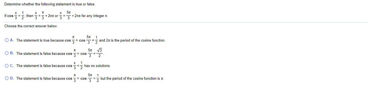 Determine whether the following statement is true or false.
If cos =5, then =+ 2nx or
+ 2na for any integer n.
Choose the correct answer below.
O A. The statement is true because cos ,
= cos
w/
and 2n is the period of the cosine function.
V3
O B. The statement is false because cos
3= cos 3
%3D
2
1
O C. The statement is false because cos = has no solutions.
1
O D. The statement is false because cos = cos , = but the period of the cosine function is T.
