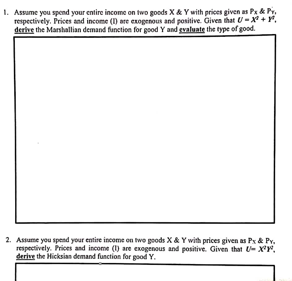 1. Assume you spend your entire income on two goods X & Y with prices given as Px & Py,
respectively. Prices and income (1) are exogenous and positive. Given that U =X² + Y°,
derive the Marshallian demand function for good Y and evaluate the type of good.
2. Assume you spend your entire income on two goods X & Y with prices given as Px & Py,
respectively. Prices and income (I) are exogenous and positive. Given that U= X'Y',
derive the Hicksian demand function for good Y.
