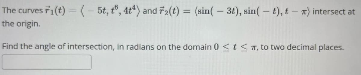 The curves 1(t) = ( - 5t, t6, 4t4) and 72(t) = (sin(- 3t), sin(t), t - π) intersect at
the origin.
Find the angle of intersection, in radians on the domain 0 <tπ, to two decimal places.