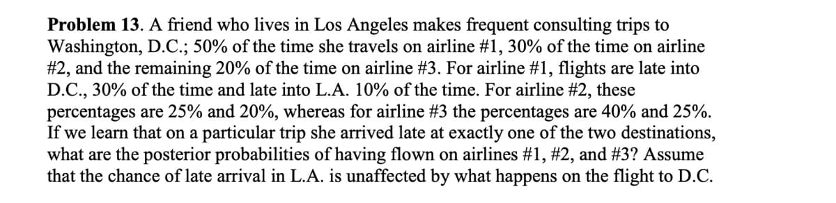 Problem 13. A friend who lives in Los Angeles makes frequent consulting trips to
Washington, D.C.; 50% of the time she travels on airline #1, 30% of the time on airline
#2, and the remaining 20% of the time on airline #3. For airline #1, flights are late into
D.C., 30% of the time and late into L.A. 10% of the time. For airline #2, these
percentages are 25% and 20%, whereas for airline #3 the percentages are 40% and 25%.
If we learn that on a particular trip she arrived late at exactly one of the two destinations,
what are the posterior probabilities of having flown on airlines #1, #2, and #3? Assume
that the chance of late arrival in L.A. is unaffected by what happens on the flight to D.C.