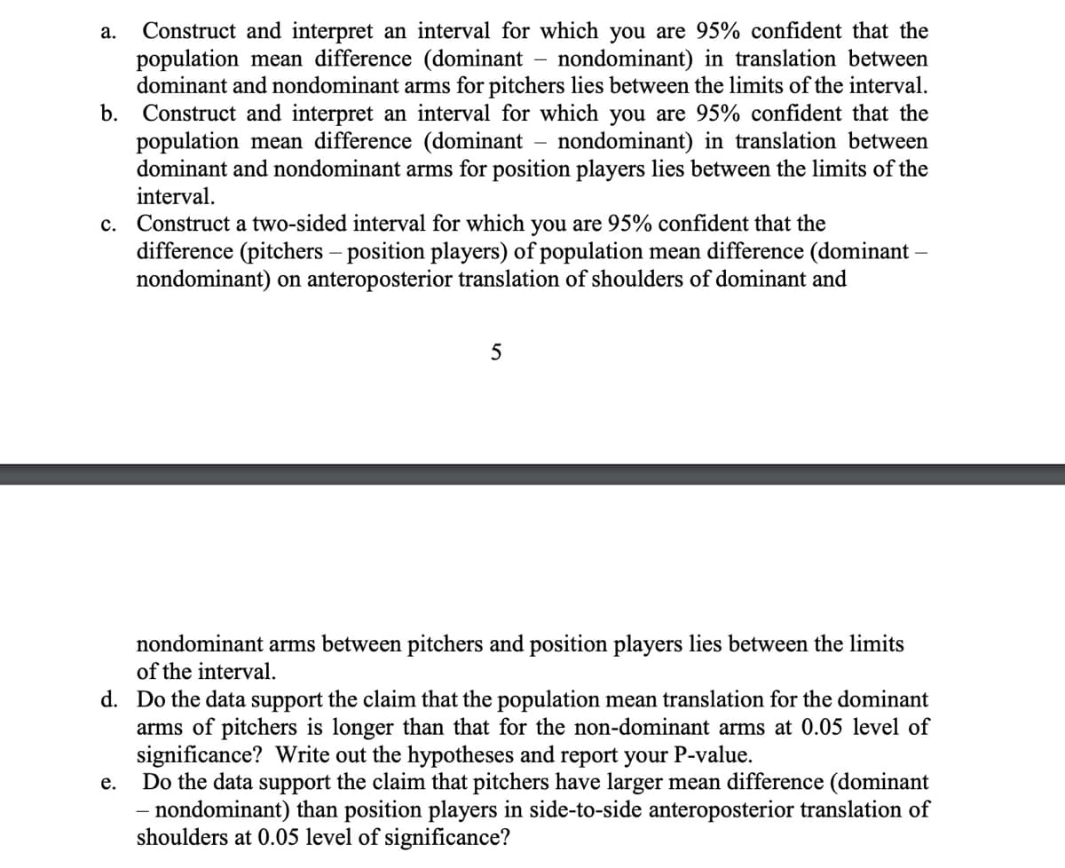 -
a. Construct and interpret an interval for which you are 95% confident that the
population mean difference (dominant nondominant) in translation between
dominant and nondominant arms for pitchers lies between the limits of the interval.
b. Construct and interpret an interval for which you are 95% confident that the
population mean difference (dominant nondominant) in translation between
dominant and nondominant arms for position players lies between the limits of the
interval.
-
C. Construct a two-sided interval for which you are 95% confident that the
difference (pitchers - position players) of population mean difference (dominant -
nondominant) on anteroposterior translation of shoulders of dominant and
5
nondominant arms between pitchers and position players lies between the limits
of the interval.
d. Do the data support the claim that the population mean translation for the dominant
arms of pitchers is longer than that for the non-dominant arms at 0.05 level of
significance? Write out the hypotheses and report your P-value.
e.
Do the data support the claim that pitchers have larger mean difference (dominant
- nondominant) than position players in side-to-side anteroposterior translation of
shoulders at 0.05 level of significance?
