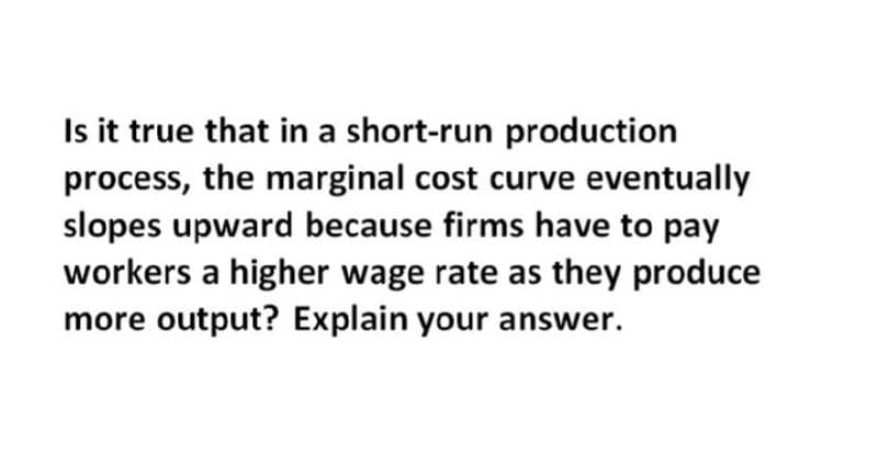 Is it true that in a short-run production
process, the marginal cost curve eventually
slopes upward because firms have to pay
workers a higher wage rate as they produce
more output? Explain your answer.