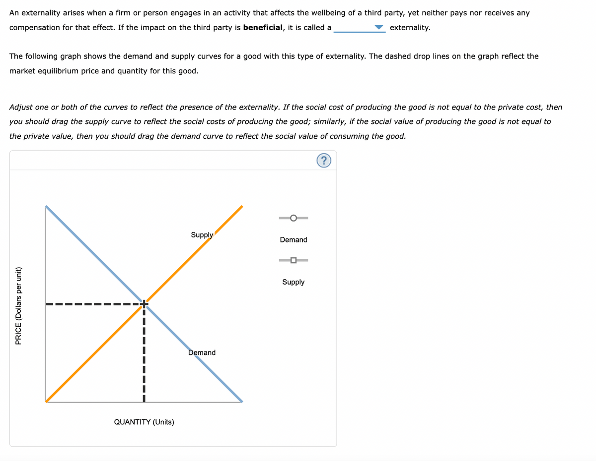 An externality arises when a firm or person engages in an activity that affects the wellbeing of a third party, yet neither pays nor receives any
compensation for that effect. If the impact on the third party is beneficial, it is called a
externality.
The following graph shows the demand and supply curves for a good with this type of externality. The dashed drop lines on the graph reflect the
market equilibrium price and quantity for this good.
Adjust one or both of the curves to reflect the presence of the externality. If the social cost of producing the good is not equal to the private cost, then
you should drag the supply curve to reflect the social costs of producing the good; similarly, if the social value of producing the good is not equal to
the private value, then you should drag the demand curve to reflect the social value of consuming the good.
(?)
PRICE (Dollars per unit)
QUANTITY (Units)
Supply
Demand
¦ þ
Demand
Supply