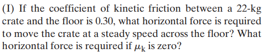 (I) If the coefficient of kinetic friction between a 22-kg
crate and the floor is 0.30, what horizontal force is required
to move the crate at a steady speed across the floor? What
horizontal force is required if Mk is zero?
