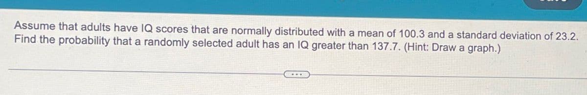 Assume that adults have IQ scores that are normally distributed with a mean of 100.3 and a standard deviation of 23.2.
Find the probability that a randomly selected adult has an IQ greater than 137.7. (Hint: Draw a graph.)