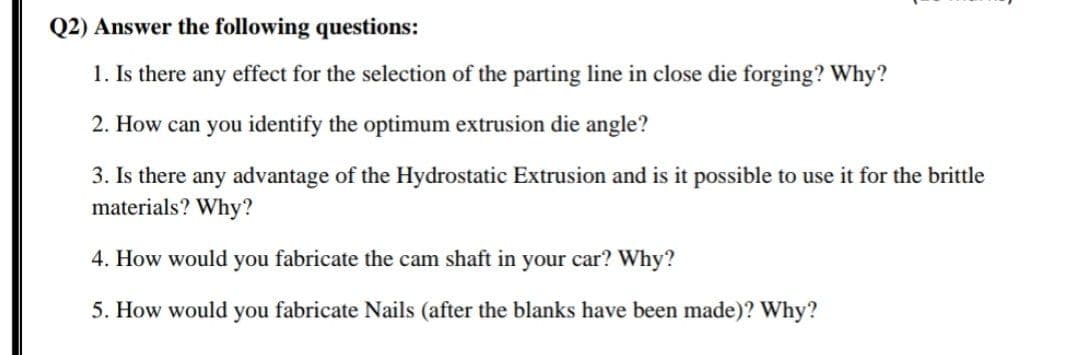Q2) Answer the following questions:
1. Is there any effect for the selection of the parting line in close die forging? Why?
2. How can you identify the optimum extrusion die angle?
3. Is there any advantage of the Hydrostatic Extrusion and is it possible to use it for the brittle
materials? Why?
4. How would you fabricate the cam shaft in your car? Why?
5. How would you fabricate Nails (after the blanks have been made)? Why?
